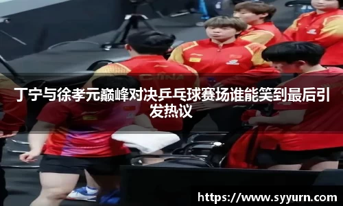 丁宁与徐孝元巅峰对决乒乓球赛场谁能笑到最后引发热议